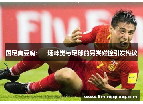国足臭豆腐：一场味觉与足球的另类碰撞引发热议