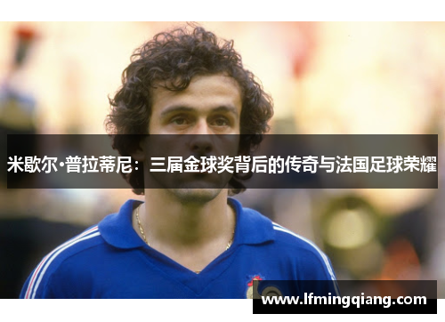 米歇尔·普拉蒂尼：三届金球奖背后的传奇与法国足球荣耀