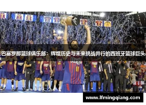 巴塞罗那篮球俱乐部：辉煌历史与未来挑战并行的西班牙篮球巨头