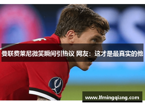 曼联费莱尼微笑瞬间引热议 网友：这才是最真实的他